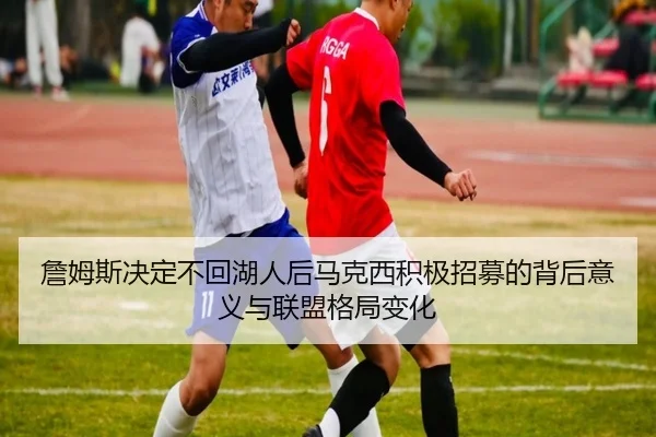 詹姆斯决定不回湖人后马克西积极招募的背后意义与联盟格局变化